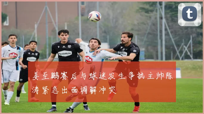 姜至鹏赛后与球迷发生争执主帅陈涛紧急出面调解冲突