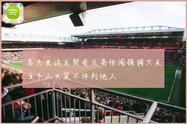 乌杰里谈东契奇交易传闻强调只关注个人决策不评判他人