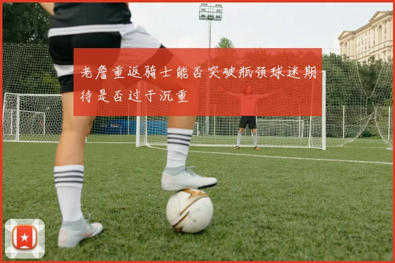 老詹重返骑士能否突破瓶颈球迷期待是否过于沉重