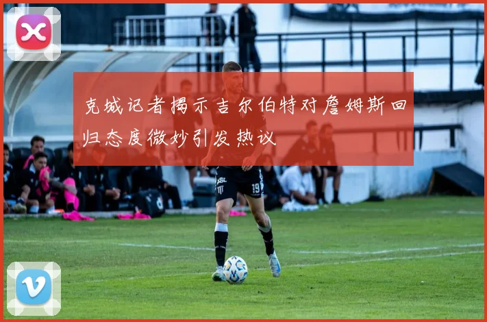 克城记者揭示吉尔伯特对詹姆斯回归态度微妙引发热议