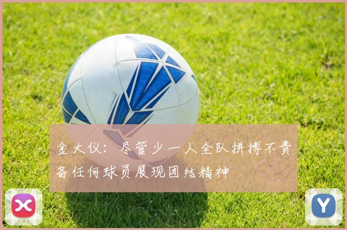 金大仪：尽管少一人全队拼搏不责备任何球员展现团结精神