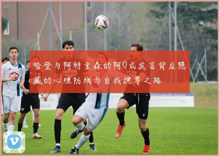 哈登与阿特金森的阿Q式发言背后隐藏的心理防线与自我挽尊之路