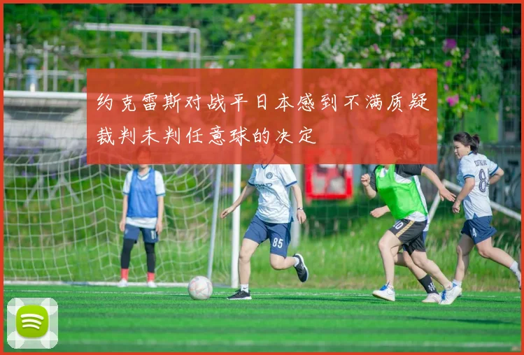 约克雷斯对战平日本感到不满质疑裁判未判任意球的决定