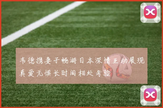 韦德携妻子畅游日本深情互动展现真爱无惧长时间相处考验