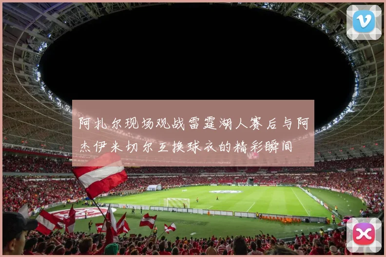 阿扎尔现场观战雷霆湖人赛后与阿杰伊米切尔互换球衣的精彩瞬间