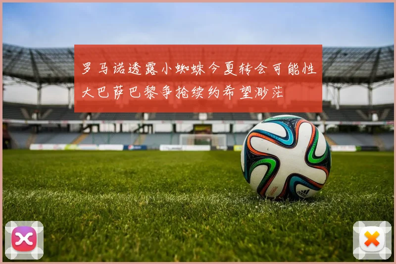 罗马诺透露小蜘蛛今夏转会可能性大巴萨巴黎争抢续约希望渺茫