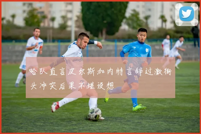 哈队直言皮尔斯加内特言辞过激街头冲突后果不堪设想