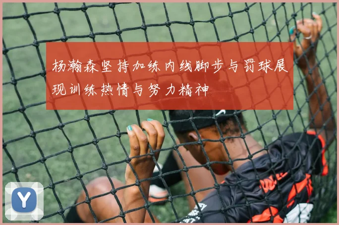 杨瀚森坚持加练内线脚步与罚球展现训练热情与努力精神