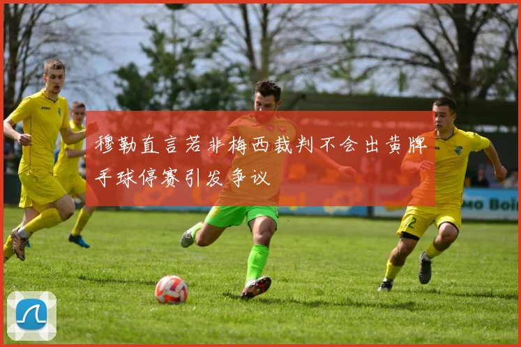 穆勒直言若非梅西裁判不会出黄牌手球停赛引发争议