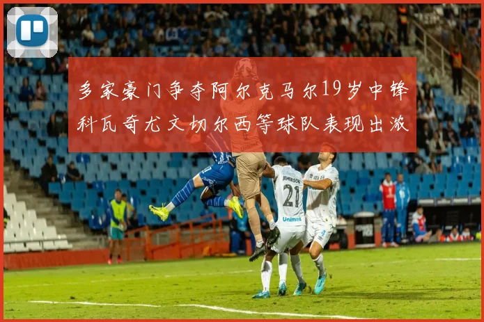 多家豪门争夺阿尔克马尔19岁中锋科瓦奇尤文切尔西等球队表现出浓厚兴趣