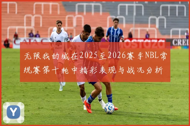 无限我的城在2025至2026赛季NBL常规赛第十轮中精彩表现与战况分析