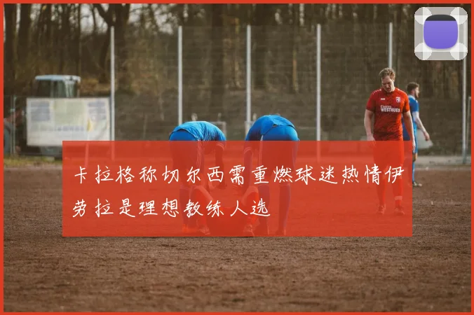 卡拉格称切尔西需重燃球迷热情伊劳拉是理想教练人选