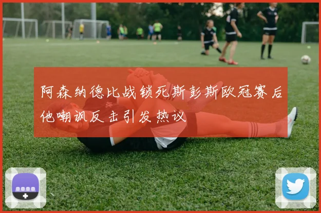 阿森纳德比战锁死斯彭斯欧冠赛后他嘲讽反击引发热议