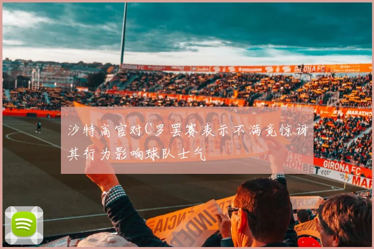 沙特高官对C罗罢赛表示不满竟惊讶其行为影响球队士气