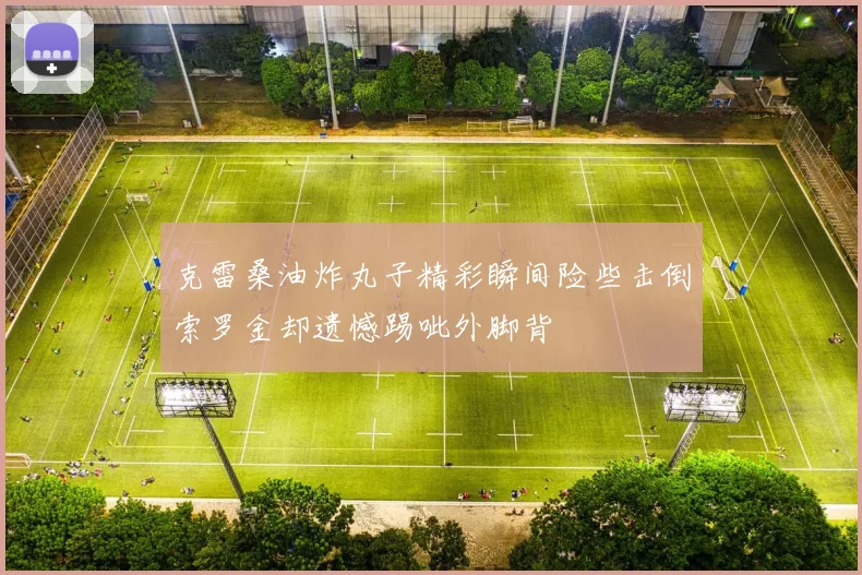 克雷桑油炸丸子精彩瞬间险些击倒索罗金却遗憾踢呲外脚背
