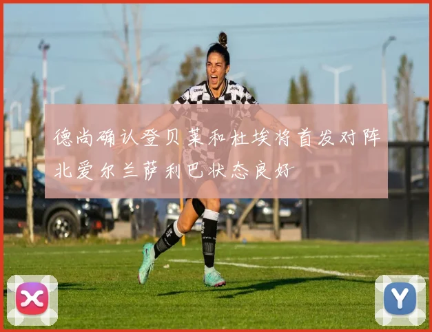 德尚确认登贝莱和杜埃将首发对阵北爱尔兰萨利巴状态良好