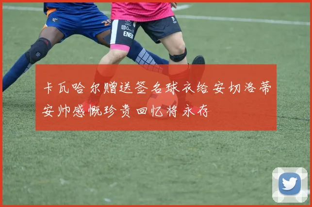 卡瓦哈尔赠送签名球衣给安切洛蒂安帅感慨珍贵回忆将永存