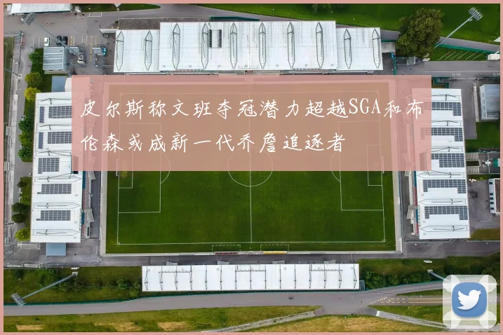 皮尔斯称文班夺冠潜力超越SGA和布伦森或成新一代乔詹追逐者